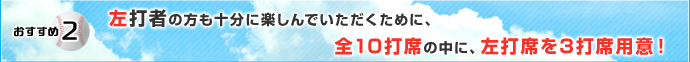 おすすめ2 左打者の方も十分に楽しんでいただくために、全10打席の中に、左打席を3打席用意！