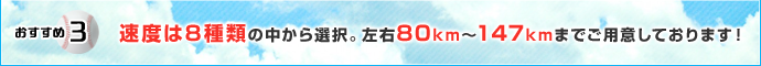 おすすめ3 速度は8種類の中から選択。左右80km〜147kmまでご用意しております！