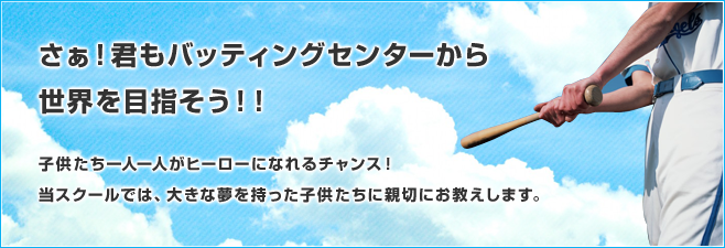 さぁ！君もバッティングセンターから世界を目指そう！！ 子供たち一人一人がヒーローになれるチャンス！ 当スクールでは、大きな夢を持った子供たちに親切にお教えします。